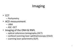 Imaging
• CCT
– Pachymetry
• ACD measurement
– UBM
– ASC -OCT
• Imaging of the ONH & RNFL
– optical coherence tomography (OCT)
– confocal scanning laser ophthalmoscopy (CSLO)
– scanning laser polarimetry (SLP).
57
 