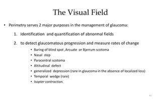 The Visual Field
• Perimetry serves 2 major purposes in the management of glaucoma:
1. Identification and quantification of abnormal fields
2. to detect glaucomatous progression and measure rates of change
• Baring of blind spot ,Arcuate or Bjerrum scotoma
• Nasal step
• Paracentral scotoma
• Altitudinal defect
• generalized depression (rare in glaucoma in the absence of localized loss)
• Temporal wedge (rare)
• Isopter contraction.
61
 