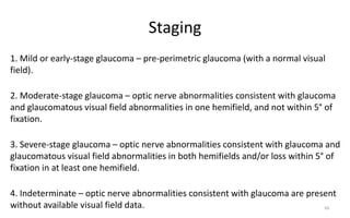 Staging
1. Mild or early-stage glaucoma – pre-perimetric glaucoma (with a normal visual
field).
2. Moderate-stage glaucoma – optic nerve abnormalities consistent with glaucoma
and glaucomatous visual field abnormalities in one hemifield, and not within 5° of
fixation.
3. Severe-stage glaucoma – optic nerve abnormalities consistent with glaucoma and
glaucomatous visual field abnormalities in both hemifields and/or loss within 5° of
fixation in at least one hemifield.
4. Indeterminate – optic nerve abnormalities consistent with glaucoma are present
without available visual field data. 65
 