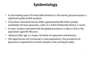 Epidemiology
• As the leading cause of irreversible blindness in the world, glaucoma poses a
significant public health problem.
• It has been estimated that by 2020, approximately 80 million people
worldwide will have glaucoma, with 11.2 million bilaterally blind as a result.
• A meta- analysis estimated that the global prevalence is about 3.5% in the
population aged 40–80 years.
• Because older age is a major risk factor for glaucoma and because
• Life expectancies are increasing in most populations, the prevalence of
glaucoma is expected to increase sharply in the coming de cades.
7
 