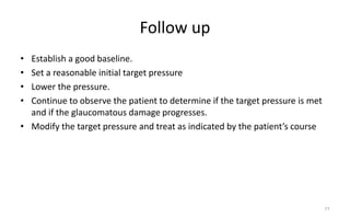 Follow up
• Establish a good baseline.
• Set a reasonable initial target pressure
• Lower the pressure.
• Continue to observe the patient to determine if the target pressure is met
and if the glaucomatous damage progresses.
• Modify the target pressure and treat as indicated by the patient’s course
77
 