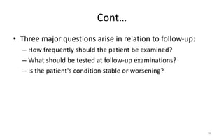 Cont…
• Three major questions arise in relation to follow-up:
– How frequently should the patient be examined?
– What should be tested at follow-up examinations?
– Is the patient's condition stable or worsening?
78
 