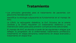 Tratamiento
 Los principios generales para el tratamiento de pacientes con
glaucoma neovascular son :
 Identificar la etiología subyacente es fundamental en el manejo de
NVG.
 La CRVO, la retinopatía diabética, la Enf. Oclusiva de la arteria
carótida y la CRAO requieren un tratamiento sistémico y una
intervención adecuada para prevenir complicaciones adicionales.
 El manejo de NVG se aborda a través de las siguientes 4 etapas que
reflejan la progresión de la enfermedad: tratamiento profiláctico,
tratamiento en etapa temprana, tratamiento en etapa avanzada y
tratamiento en etapa final.
 