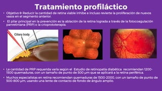 Tratamiento profiláctico
• Objetivo Reducir la cantidad de retina viable inhibe e incluso revierte la proliferación de nuevos
vasos en el segmento anterior.
• El pilar principal en la prevención es la ablación de la retina lograda a través de la fotocoagulación
panretiniana (PRP) o la crioprototerapia.
• La cantidad de PRP requerida varía según el Estudio de retinopatía diabética recomiendan 1200-
1500 quemaduras, con un tamaño de punto de 500 µm que se aplicará a la retina periférica.
• Muchos especialistas en retina recomiendan quemaduras de 1500-2000, con un tamaño de punto de
500-800 µm, usando una lente de contacto de fondo de ángulo amplio.
 
