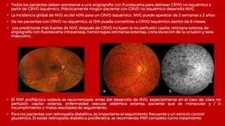 • Todos los pacientes deben someterse a una angiografía con fluoresceína para delinear CRVO no isquémico a
partir de CRVO isquémico. Prácticamente ningún paciente con CRVO no isquémico desarrolla NVG.
• La incidencia global de NVG es del 40% para un CRVO isquémico. NVG puede aparecer de 2 semanas a 2 años-
• De los pacientes con CRVO no isquémico, el 15% puede convertirse a CRVO isquémico dentro de 8 meses.
• Los predictores más fuertes de NVG después de CRVO incluyen la no perfusión capilar retiniana extensa de
angiografía con fluoresceína intravenosa, hemorragias retinianas extensas, corta duración de la oclusión y sexo
masculino.
• El PRP profiláctico todavía es recomendado antes del desarrollo de NVG, especialmente en el caso de: clara no
perfusión capilar extensa, enfermedad vascular sistémica extensa, paciente que es monocular y / o
incumplimiento o malos resultados de seguimiento.
• Para los pacientes con retinopatía diabética, es importante el seguimiento frecuente y un estricto control
glucémico. Si existe retinopatía diabética proliferativa, se recomienda PRP completo como tratamiento.
 