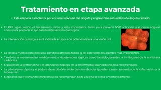 Tratamiento en etapa avanzada
• Esta etapa se caracteriza por el cierre sinequial del ángulo y el glaucoma secundario de ángulo cerrado.
• El PRP sigue siendo el tratamiento inicial y más importante, tanto para prevenir NVG adicional y el cierre angular
como para preparar el ojo para la intervención quirúrgica.
• La intervención quirúrgica está indicada en ojos con potencial para una visión útil.
• La terapia médica está indicada, siendo la atropina tópica y los esteroides los agentes más importantes.
• También se recomiendan medicamentos Hipotensores tópicos como betabloqueantes e inhibidores de la anhidrasa
carbónica.
• El papel de la brimonidina y el latanoprost tópicos en la enfermedad avanzada no está recomendado.
• La pilocarpina tópica y el yoduro de ecotiofato están contraindicados (pueden causar aumento de la inflamación y la
hiperemia).
• El glicerol oral y el manitol intravenoso se recomiendan solo si la PIO se eleva sintomáticamente.
 