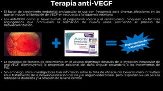 Terapia anti-VEGF
• El factor de crecimiento endotelial antivascular se usa con frecuencia para diversas afecciones en las
que se induce la liberación de VEGF en respuesta a la isquemia retiniana.
• Los anti-VEGF como el bevacizumab, el pegaptanib sódico y el ranibizumab bloquean los factores
angiogénicos que promueven la formación de nuevos vasos, revirtiendo el proceso de
neovascularización.
• La cantidad de factores de crecimiento en el acuoso disminuye después de la inyección intraocular de
anti-VEGF, disminuyendo la progresión adicional del daño angular secundario a los incrementos de
PIO.
• Sin embargo, otros investigadores han informado sobre la falta de eficacia del bevacizumab intravítreo
en el tratamiento de la neovascularización del iris y el ángulo iridocorneal, pero respaldan su uso para la
retinopatía diabética y la oclusión de la vena central.
 