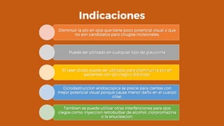 Indicaciones
Disminuir la pio en ojos que tiene poco potencial visual o que
no son candidatos para cirugias incisionales.
Puede ser utilizado en cualquier tipo de glaucoma
El laser diodo puede ser utilizado para disminuir la pio en
pacientes con ojo ciego y doloroso.
Ciclodestruccion endoscopica se precie para cientes con
mejor potencial visual porque causa menor daño en el cuerpo
ciliar.
Tambien se puede utilizar otras interfenciones para ojos
ciegos como: inyeccion retrobulbar de alcohol, clorpromazina
o la enucleacion.
 