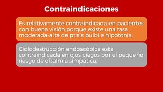 Contraindicaciones
Es relativamente contraindicada en pacientes
con buena visión porque existe una tasa
moderada-alta de ptisis bulbi e hipotonía.
Ciclodestrucción endoscópica esta
contraindicada en ojos ciegos por el pequeño
riesgo de oftalmia simpática.
 