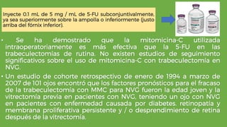 Inyecte 0.1 mL de 5 mg / mL de 5-FU subconjuntivalmente,
ya sea superiormente sobre la ampolla o inferiormente (justo
arriba del fórnix inferior).
• Se ha demostrado que la mitomicina-C utilizada
intraoperatoriamente es más efectiva que la 5-FU en las
trabeculectomías de rutina. No existen estudios de seguimiento
significativos sobre el uso de mitomicina-C con trabeculectomía en
NVG.
• Un estudio de cohorte retrospectivo de enero de 1994 a marzo de
2007 de 101 ojos encontró que los factores pronósticos para el fracaso
de la trabeculectomía con MMC para NVG fueron la edad joven y la
vitrectomía previa en pacientes con NVG, teniendo un ojo con NVG
en pacientes con enfermedad causada por diabetes. retinopatía y
membrana proliferativa persistente y / o desprendimiento de retina
después de la vitrectomía.
 