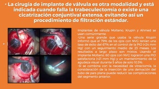 • La cirugía de implante de válvula es otra modalidad y está
indicada cuando falla la trabeculectomía o existe una
cicatrización conjuntival extensa, evitando así un
procedimiento de filtración estándar.
• Los
Implantes de válvula Molteno, Krupin y Ahmed se
usan comúnmente.
-Una serie grande que usaba la válvula Krupin
informó que el 79% de los ojos con NVG tenían una
tasa de éxito del 67% en el control de la PIO (<24 mm
Hg) con un seguimiento medio de 23 meses. Los
resultados a largo plazo son mixtos. Usando el
implante Molteno, 60 ojos con NVG lograron una PIO
satisfactoria (<21 mm Hg) y un mantenimiento de la
agudeza visual durante 5 años de solo 10.3%.
-Si se combina con la necesidad de vitrectomía, la
consideración de la inserción de una derivación del
tubo de pars plana puede reducir las complicaciones
del segmento anterior.
 