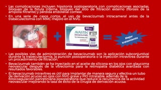 • Las complicaciones incluyen hipotonía postoperatoria con complicaciones asociadas,
bloqueo de la fístula interna, bloqueo del sitio de filtración externo (fibrosis de la
ampolla filtrante) y pérdida endotelial corneal.
• En una serie de casos cortos, el uso de bevacizumab intracameral antes de la
trabeculectomía con MMC mejoró en el NVG.
• Las posibles vías de administración de bevacizumab son la aplicación subconjuntival
durante la trabeculectomía, la punción postoperatoria o la inyección intravítrea durante
un procedimiento de filtración.
• Bevacizumab también se ha inyectado en el aceite de silicona en los ojos con glaucoma
neovascular después de la vitrectomía para la retinopatía diabética avanzada con
resultados favorables.
• El bevacizumab intravítreo es útil para implantar de manera segura y efectiva un tubo
de derivación acuoso en ojos con NVG grave y PIO intratable, además de la
fotocoagulación panretiniana posoperatoria que reduce la recurrencia de la actividad
neovascular mejorando la tasa de éxito de la cirugía de derivación acuosa.
 