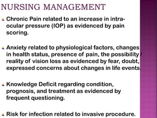 Chronic Pain related to an increase in intra-
ocular pressure (IOP) as evidenced by pain
scoring.
Anxiety related to physiological factors, changes
in health status, presence of pain, the possibility /
reality of vision loss as evidenced by fear, doubt,
expressed concerns about changes in life events.
Knowledge Deficit regarding condition,
prognosis, and treatment as evidenced by
frequent questioning.
Risk for infection related to invasive procedure.
 