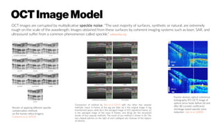OCTImageModel
OCT images are corrupted by multiplicative speckle noise: “The vast majority of surfaces, synthetic or natural, are extremely
rough on the scale of the wavelength. Images obtained from these surfaces by coherent imaging systems such as laser, SAR, and
ultrasound suffer from a common phenomenon called speckle.” wikipedia.org
Results of applying different speckle
compensation methods
on the human retina imagery.
Cameron et al. (2013)
Comparison of method by Bian et al. (2013) with the other four popular
methods. Input: 8 frames of the pig eye data. (a) is the original image in log
transformed space, while (b) is the averaged image of 455 registered frames. (c)
is the averaged image of the input 8 frames, and (d)-(g) are the recovered
results of four popular methods. The result of our method is shown in (h). The
two clipped patches on the right of each subfigure are closeups of the regions
of interest.
Fourier-domain optical coherence
tomography (FD-OCT) image of
optical nerve head, before (A) and
after (B) curvelet coefficients
shrinkage-based speckle noise
reduction Jian et al. (2009)
 
