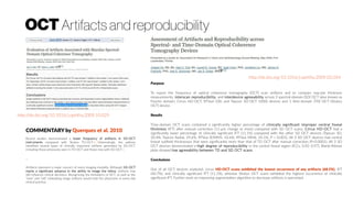 http://dx.doi.org/10.1016/j.ophtha.2009.10.029
Recent studies demonstrated a lower frequency of artifacts in SD-OCT
instruments compared with Stratus TD-OCT.2, 3Interestingly, the authors
identified several types of clinically important artifacts generated by SD-OCT,
including those previously seen in TD-OCT and those new with SD-OCT.1
...
Artifacts represent a major concern of every imaging modality. Although SD-OCT
marks a significant advance in the ability to image the retina, artifacts may
still influence clinical decisions. Recognizing the limitations of OCT, as well as the
“new” and “old” misleading image artifacts would help the physicians in every day
clinical practice.
COMMENTARY by Querques et al. 2010
Purpose
To report the frequency of optical coherence tomography (OCT) scan artifacts and to compare macular thickness
measurements, interscan reproducibility, and interdevice agreeability across 3 spectral-domain (SD) OCT (also known as
Fourier domain; Cirrus HD-OCT, RTVue-100, and Topcon 3D-OCT 1000) devices and 1 time-domain (TD) OCT (Stratus
OCT) device.
Results
Time-domain OCT scans contained a significantly higher percentage of clinically significant improper central foveal
thickness (IFT) after manual correction (11-μm change or more) compared with SD OCT scans. Cirrus HD-OCT had a
significantly lower percentage of clinically significant IFT (11.1%) compared with the other SD OCT devices (Topcon 3D,
20.4%; Topcon Radial, 29.6%; RTVue (E)MM5, 42.6%; RTVue MM6, 24.1%; P = 0.001). All 3 SD OCT devices had central
foveal subfield thicknesses that were significantly more than that of TD OCT after manual correction (P<0.0001). All 3 SD
OCT devices demonstrated a high degree of reproducibility in the central foveal region (ICCs, 0.92–0.97). Bland-Altman
plots showed low agreeability between TD and SD OCT scans.
Conclusions
Out of all OCT devices analyzed, cirrus HD-OCT scans exhibited the lowest occurrence of any artifacts (68.5%), IFT
(40.7%), and clinically significant IFT (11.1%), whereas Stratus OCT scans exhibited the highest occurrence of clinically
significant IFT. Further work on improving segmentation algorithm to decrease artifacts is warranted.
http://dx.doi.org/10.1016/j.ophtha.2009.03.034
OCT Artifacts and reproducibility
 