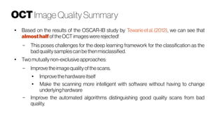 OCT Image Quality Summary
●
Based on the results of the OSCAR-IB study by Tewarieet al.(2012), we can see that
almosthalf oftheOCT imageswererejected!
– This poses challenges for the deep learning framework for the classification as the
badqualitysamplescanbethenmisclassified.
●
Two mutuallynon-exclusive approaches:
– Improvetheimagequalityofthe scans.
● Improve the hardware itself
●
Make the scanning more intelligent with software without having to change
underlyinghardware
– Improve the automated algorithms distinguishing good quality scans from bad
quality.
 