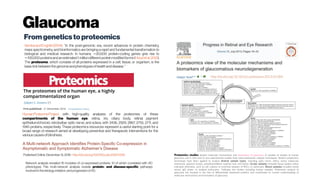 Glaucoma
Fromgeneticsto proteomics
Published Online:December 15, 2016- http://dx.doi.org/10.1016/j.cels.2016.11.006
Network analysis revealed 16 modules of co-expressed proteins, 10 of which correlated with AD
phenotypes This multi-network analysis reveals protein- and disease-specific pathways
involved in theetiology, initiation, and progression of AD.
SembaandEnghild(2014): “In the post-genomic era, recent advances in protein chemistry,
mass spectrometry, and bioinformatics are bringing a rapid and fundamental transformation to
biological and medical research. In humans, 20,000 protein-coding genes give rise to∼
100,000proteinsandanestimated1million differentprotein modifiedforms(∼ Hood etal.2012).
The proteome, which consists of all proteins expressed in a cell, tissue, or organism, is the
basic link between thegenomeandphenotypesofhealthanddisease. “
Human ProteomeProject with high-quality analyses of the proteomes of these
compartments of the human eye: retina, iris, ciliary body, retinal pigment
epithelium/choroid, retrobulbar optic nerve, and sclera, with 3436, 2929, 2867, 2755, 2711, and
1945 proteins, respectively. These proteomics resources represent a useful starting point for a
broad range of research aimed at developing preventive and therapeutic interventions for the
variouscausesofblindness.
Proteomics studies toward molecular mechanisms and biomarkers of glaucoma. A number of studies of human
glaucoma and in vitro and in vivo experimental models have used proteomics analysis techniques. Distinct proteomics
techniques have been applied to analyze diverse sample types, including optic nerve, retina, sclera, trabecular
meshwork, aqueous humor, pseudoexfoliative material, tear, and blood. Ocular samples included tissue lysates unless
indicated otherwise, such as cell cultures or enriched samples of RGCs or astrocytes. Blood samples included whole
serum, IgG elutes, or isolated leukocytes. *indicates the studies including human samples. Proteomics analysis of
glaucoma has resulted in the lists of differentially expressed proteins and contributed to current understanding of
molecular mechanisms and biomarkers of glaucoma.
 
