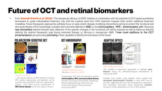 Future ofOCTandretinal biomarkers
●
From Schmidt-Erfurth et al. (2016): “The therapeutic efficacy of VEGF inhibition in combination with the potential of OCT-based quantitative
biomarkers to guide individualized treatment may shift the medical need from CNV treatment towards other and/or additional treatment
modalities. Future therapeutic approaches will likely focus on early and/or disease-modifying interventions aiming to protect the functional and
structural integrity of the morphologic complex that is primarily affected in AMD, i.e. the choriocapillary - RPE – photoreceptor unit. Obviously,
new biomarkers tailored towards early detection of the specific changes in this functional unit will be required as well as follow-up features
defining the optimal therapeutic goal during extended therapy, i.e. life-long in neovascular AMD. Three novel additions to the OCT
armamentarium areparticularly promising intheircapability to identify the biomarkersofthefuture:”
“this modality is particularly appropriate to highlight early
features during the pathophysiological development of
neovascular AMD
Findings from studies using adaptive optics implied that
decreased photoreceptor function in early AMD may be
possible, suggesting that eyes with pseudodrusen appearance
may experience decreased retinal (particularly scotopic)
function in AMD independent of CNV or RPE atrophy.”
“...the specific patterns of RPE plasticity including
RPE atrophy, hypertrophy, and migration can be
assessed and quantified). Moreover, polarization-
sensitiv OCT allows precise quantification of
RPE-driven disease at the early stage of drusen”,
“Angiographic OCT with its potential to capture
choriocapillary, RPE, and neuroretinal fetures
provides novel types of biomarkers identifying
disease pathophysiology rather than late
consecutive features during advanced
neovascular AMD.””
Schlanitz et al. (2011)
zmpbmt.meduniwien.ac.at
See also Leitgeb et al. (2014)
Zayit-Soudry et al. (2013)
 