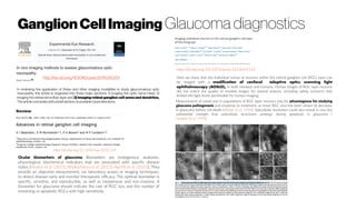Ganglion CellImaging Glaucoma diagnostics
http://dx.doi.org/10.1073/pnas.1613445114
Here we show that the individual somas of neurons within the retinal ganglion cell (RGC) layer can
be imaged with a modification of confocal adaptive optics scanning light
ophthalmoscopy (AOSLO), in both monkeys and humans. Human images of RGC layer neurons
did not match the quality of monkey images for several reasons, including safety concerns that
limited the light levels permissible for human imaging.
Measurement of somal size in populations of RGC layer neurons may be advantageous for studying
glaucoma pathogenesis and response to treatment, as mean RGC area has been shown to decrease
in glaucoma before cell death (Weber et al. 1998). Subcellular resolution could also reveal in vivo the
substantial changes that subcellular structures undergo during apoptosis in glaucoma (
Quigley et al. 1995).
http://dx.doi.org/10.1016/j.exer.2015.06.001
In reviewing the application of these and other imaging modalities to study glaucomatous optic
neuropathy, this article is organized into three major sections: 1) imaging the optic nerve head, 2)
imaging the retinal nerve fiber layer and 3) imaging retinal ganglion cell soma and dendrites.
The article concludeswith abrief sectionon possible future directions.
http://dx.doi.org/10.1038/eye.2015.154
Ocular biomarkers of glaucoma Biomarkers are endogenous anatomic,
physiological, biochemical indicators that are associated with specific disease
states [Heaton et al. (2015); Bhattacharya et al. (2013); Agnifili et al. (2015)]. They
provide an objective measurement, via laboratory assays or imaging techniques,
to detect disease early and monitor therapeutic efficacy. The optimal biomarker is
specific, sensitive, and reproducible, as well as inexpensive and non-invasive. A
biomarker for glaucoma should indicate the rate of RGC loss and the number of
remaining or apoptotic RGCs with high sensitivity.
 