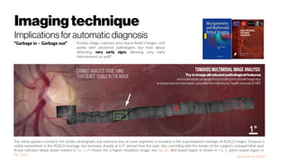 Imagingtechnique
Implications for automatic diagnosis
“Garbage in – Garbage out”
The retina appears normal in the fundus photograph, but extensive loss of outer segments is revealed in the superimposed montage of AOSLO images. Dropout is
visible everywhere in the AOSLO montage, but increases sharply at 6.5° (arrow) from the optic disc coinciding with the border of the subject’s enlarged blind spot.
Arrow indicates blood vessel marked in Fig. 2. F = fovea. For a higher resolution image, see Fig. S2. Red boxed region is shown in Fig. 4, green boxed region in
Fig. 5a,b.
Horton et al. (2015)
Towards multimodalimage analysis
Trytoimageallrelevantpathologicalfeatures
andmultivariateanalysisincorporatingfunctionalmeasures,
andevensomemorestaticvariablesfromelectronichealthrecords(EHR)
Fundus image captures very macro-level changes, and
works with advanced pathologies, but how about
detecting very early signs allowing very early
interventions as well?
Cannot analyze something
that isnot visibleinthe image
 
