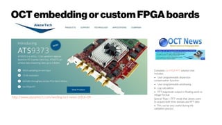 OCTembeddingorcustomFPGAboards
http://www.alazartech.com/landing/oct-news-2016-09
Complete on-FPGA FFT solution that
includes:
• User programmable dispersion
compensation function
• User programmable windowing
• Log calculation
• FFT magnitude output in floating point or
integer format
Special "Raw + FFT" mode that allows users
to acquire both time domain and FFT data
• This can be very useful during the
validation process
 