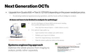 NextGenerationOCTs
● Upgrade from Quadro 600 Titan X / GTX970dependingonthe power needed per price.→
– Accelerating traditional signal processing operations, and the future artifical intelligence analysis
AIdoesnothaveto belimitedtoanalysis forpathology!
●
Use AI to find Regions of Interest (ROI), and do denser sampling
from possible pathological areas of retina.
– More data from relevant regions → better analysis accuracy.
●
AI to optimize image quality, e.g.
– Super-resolution from multiple scans within device
– Multiple scans to get rid of artifacts
– Train AI for image denoising / deconvolution
– Make the analysis quality less reliant on the operator
Systemsengineeringapproach
Optimize the whole process from imaging to
analysis jointly rather separately
MOptim MOcean 3000
http://dx.doi.org/10.1016/j.neuron.2015.03.055
 