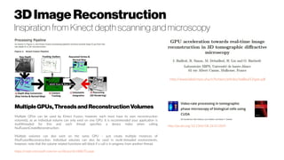 MultipleGPUs,Threadsand ReconstructionVolumes
Multiple GPUs can be used by Kinect Fusion, however, each must have its own reconstruction
volume(s), as an individual volume can only exist on one GPU. It is recommended your application is
multithreaded for this and each thread specifies a device index when calling
NuiFusionCreateReconstruction.
Multiple volumes can also exist on the same GPU – just create multiple instances of
INuiFusionReconstruction. Individual volumes can also be used in multi-threaded environments,
however, note that the volume related functions will block if a call is in progress from another thread.
https://msdn.microsoft.com/en-us/library/dn188670.aspx
http://www.label.mips.uha.fr/fichiers/articles/bailleul12spie.pdf
http://dx.doi.org/10.1364/OE.24.011839
3DImage Reconstruction
Inspiration from Kinect depth scanning and microscopy
 