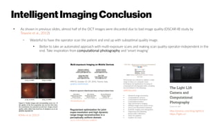 IntelligentImagingConclusion
●
As shown in previous slides, almost half of the OCT images were discarded due to bad image quality (OSCAR-IB study by
Tewarie et al., 2012)
– Wasteful to have the operator scan the patient and end up with suboptimal quality image.
●
Better to take an automated approach with multi-exposure scans and making scan quality operator-independent in the
end. Take inspiration from computational photography and 'smart imaging'
Köhler et al. (2013)
MM’10, October 25–29, 2010, Firenze, Italy,
graphics.stanford.edu
http://prolost.com/blog/lightl16
https://light.co/
ee.surrey.ac.uk
doi:10.1109/ICASSP.2012.6288078
Manuscripts are solicited to address a wide
range of topics on computer vision
techniques and applications focusing on
computational photography tasks, including
but not limited to the following:
wikicfp.com
●
Advanced image processing
●
Computational cameras
●
Computational illumination
●
Computational optics
●
High-performance imaging
●
Multiple images and camera arrays
●
Sensor and illumination hardware
●
Scientific imaging and videography
●
Organizing and exploiting
photo/video collections
●
Vision for graphics
●
Graphics for vision
 