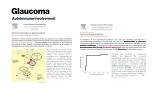 Glaucoma
Autoimmuneinvolvement
http://dx.doi.org/10.1016/j.coph.2012.09.005 http://dx.doi.org/10.1016/j.ejphar.2016.04.031
Alterations of natural autoantibody patterns in sera and aqueous humor of glaucoma patients
strongly indicate an involvement of autoimmune components in the pathogenesis of glaucoma
(Wax2011; Grusand Sun2008). … Glaucoma patients show alterations of their individual
autoantibody profiles. Typically, upregulated antibodies are explained as an initiation of
autoaggressive sequenceswhichlead topathologic conditions.
A misbalance in the physiological equilibrium may shift from regulatory immunity into a
neuroinflammatory degenerative process, what may lead to a predisposition to glaucoma.
However, the protective nature of autoantibodies and the molecular mechanisms underlying the very
sensitive equilibrium of natural autoimmunity between autoaggression and neuroprotection offer
promising target sitesfor new therapeutic approaches. Finally, the changes in antibody profiles
represent anew opportunityashighlysensitive and specific biomarkersfor diagnosticspurposes.
Sensitivity and specificity of autoantibody
patterns for diagnosis. We compared
autoantibody reactivities in serum samples of
primary open-angle glaucoma patients (POAG)
and non-glaucomatous controls using specific
antigen microarrays in combination with an
artificial neural network (X-axis: 1-specificity,
Y-axis: sensitivity, R= 0.93). The sensitivity and
specificity for a discrimination of prospective
glaucoma and control subjects was 93% depicted
as Receiver operating characteristic. (POAG: n =
20; non-glaucomatous controls: n = 13).
(Boehm et al., 2012).
Shows the proteins significantly changes
in the cells incubated with POAG serum
and belonging to the intrinsic apoptotic
pathway. The Proteins (red =
upregulated; green = downregulated) are
changed in a pro-apoptotic manner.
Furthermore the cut surface between the
other demonstrated studies are shown.
Changes in the levels of caspase 3 were
found in the retinae of immunized
animals. Changes in proteins in an anti-
apoptotic manner, also belonging to this
pathway, were found in cells incubated
with 14-3-3 Ab in comparison to cells
without 14-3-3 Ab. The pathway was
performed by Ingenuity Pathway Analysis
(IPA; Ingenuity Systems Inc., USA,
https://www.analysis.ingenuity.com).
 