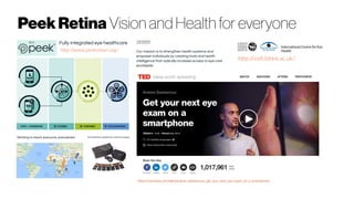 PeekRetina Vision and Health for everyone
https://www.ted.com/talks/andrew_bastawrous_get_your_next_eye_exam_on_a_smartphone
http://iceh.lshtm.ac.uk/
http://www.peekvision.org/
 
