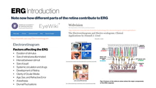 ERGIntroduction
NotenowhowdifferentpartsoftheretinacontributetoERG
http://eyewiki.aao.org/Electroretinogram
http://webvision.med.utah.edu/book/electrophysiology/the-electroretinogram-clinical-applications/
Factorsaffecting theERG
● Durationofstimulus
● Sizeofretinalareailluminated
● Intervalbetweenstimuli
● Sizeofpupil
● Systemiccirculationanddrugs
● Developmentof Retina
● Clarity ofOcularMedia
● Age,Sex,andRefractiveError
● Anesthesia
● DiurnalFluctuations
 