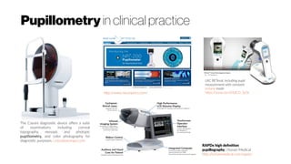Pupillometry in clinical practice
The Cassini diagnostic device offers a suite
of examinations including corneal
topography, mesopic and photopic
pupillometry, and color photography for
diagnostic purposes. crstodayeurope.com
http://www.neuroptics.com/
troland mode
https://youtu.be/aT6dCD_5p5k
RAPDx high definition
pupillography | Konan Medical
http://konanmedical.com/rapdx/
 