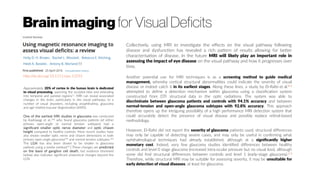 Brainimaging for Visual Deficits
http://dx.doi.org/10.1111/opo.12293
Collectively, using MRI to investigate the effects on the visual pathway following
disease and dysfunction has revealed a rich pattern of results allowing for better
characterisation of disease. In the future MRI will likely play an important role in
assessing the impact of eye disease on the visual pathway and how it progresses over
time.
Approximately 20% of cortex in the human brain is dedicated
to visual processing, spanning the occipital lobe and extending
into temporal and parietal regions[1]
. MRI can reveal associated
changes in the brain, particularly in the visual pathways, to a
number of visual disorders, including anophthalmia, glaucoma
and age-related macular degeneration (AMD).
One of the earliest MRI studies in glaucoma was conducted
by Kashiwagi et al.,[48]
who found glaucoma patients (of either
primary open-angle or normal tension subtypes) had a
significant smaller optic nerve diameter and optic chiasm
height compared to healthy controls. More recent studies have
also shown smaller optic nerve and chiasm dimensions in both
primary open-angle glaucoma[49]
and normal tension subtypes.[50]
The LGN has also been shown to be smaller in glaucoma
patients using a similar method.[51
] These changes are predicted
on the basis of ganglion cell death, but evidence (reviewed
below) also indicates significant anatomical changes beyond the
LGN.
Another potential use for MRI techniques is as a screening method to guide medical
management, whereby cortical structural abnormalities could indicate the severity of visual
disease or indeed catch it in its earliest stages. Along these lines, a study by El-Rafei et al.[85]
attempted to define a detection mechanism within glaucoma using a classification system
constructed from DTI structural data in the optic radiations. The system was able to
discriminate between glaucoma patients and controls with 94.1% accuracy and between
normal-tension and open-angle glaucoma subtypes with 92.8% accuracy. This approach
therefore opens up the intriguing possibility of a high performance MRI detection system that
could accurately detect the presence of visual disease and possibly replace retinal-based
methodology.
However, El-Rafei did not report the severity of glaucoma patients used; structural differences
may only be capable of detecting severe cases, and may only be useful in confirming what
ophthalmological techniques had already established, although at a significantly higher
monetary cost. Indeed, very few glaucoma studies identified differences between healthy
controls and level 0 stage glaucoma (increased intra-ocular pressure but no visual loss), although
some did find structural differences between controls and level 1 (early-stage glaucoma).[55]
Therefore, while structural MRI may be suitable for assessing severity, it may be unsuitable for
early detection of visual diseases, at least for glaucoma.
 