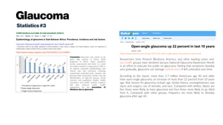 Glaucoma
Statistics#3
Conclusion: Glaucoma care needs to be
given high priority in Vision 2020
programs in Africa. Many questions
remain unanswered and there is a need
for further research in glaucoma in SSA in
all aspects especially epidemiology and
clinical care and outcomes involving
randomized controlled trials. Genetic and
genome-wide association studies may aid
identification of high-risk groups. Social
sciences and qualitative studies, health
economics and health systems research
will also enhance public health
approaches for the prevention of
blindness due to glaucoma.
http://www.meajo.org/text.asp?2013/20/2/111/110605
Researchers from Prevent Blindness America, and other leading vision and
eye health groups have declared January National Glaucoma Awareness Month
in an effort to educate the public on glaucoma. Noting that symptoms develop
very gradually, glaucoma can damage central vision if left untreated over time.
According to the report, more than 2.7 million Americans age 40 and older
have open-angle glaucoma, an increase of more than 22 percent from 10 years
ago. Risk factors for glaucoma include age, family history, nearsightedness, eye
injury and surgery, use of steroids, and race. Compared with whites, blacks are
five times more likely to have glaucoma and four times more likely to go blind
from it. Compared with other groups, Hispanics are more likely to develop
glaucoma after age 60.
https://medicalxpress.com/news/2013-01-open-angle-glaucoma-percent-years.html
 