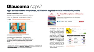 Glaucoma Apps?
Apps hereaswelllikeeverywhere,withvarious degrees ofvalueaddedtothepatient
http://dx.doi.org/10.1038/eye.2015.244
http://glaucomatoday.com/2015/06/the-role-of-smartphones-in-glaucoma-care
Smartphones are ubiquitous,
connected devices with
multiple high-quality sensors.
The shared data generated on
an individual and population
basis will have a big impact on
health care delivery, as value-
based care becomes a top
priority. Smartphone imaging
of the eye and teleglaucoma
collaborative carearetwoareas
ripe for innovation as the
demand for medical services
rises while reimbursement is
fixedordeclines.
https://play.google.com/store/apps/details?id=de
.signsberlin.glaucoma
Purpose: To study the effect of multimedia education on acceptance of comprehensive eye
examinations (CEEs), critical for detecting glaucoma and diabetic eye disease, among
rural Chinese patients usingarandomized, controlled design.
http://dx.doi.org/10.3109/09286586.2015.1056812
 