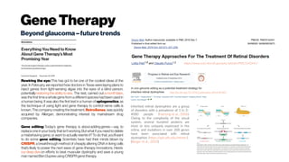 GeneTherapy
Beyondglaucoma–futuretrends
Rewiring the eye: This has got to be one of the coolest ideas of the
year. In February, we reported how doctors in Texas were laying plans to
inject genes from light-sensing algae into the eyes of a blind person,
potentially restoringtheabilitytosee. The test, carried out amonthlater,
wasthe firsttime a whole gene from adifferent specieshad been used in
a human being. It was also the first test in a human of optogenetics, as
the technique of using light and gene therapy to control nerve cells is
known. The company creating the treatment, RetroSense,wasquickly
acquired by Allergan, demonstrating interest by mainstream drug
companies.
Gene editing: Today’s gene therapy is about adding genes—say, to
replace one in your body thatisn’tworking.Butwhatifyou needtodelete
a misbehaving gene, or want to actually rewrite it? To do that, you’ll want
to do some gene editing. Scientists have had their minds blown by
CRISPR, a breakthrough method of cheaply altering DNA in living cells
that’s likely to power the next wave of gene-therapy innovations. Here’s 
our deepdive on efforts to beat muscular dystrophy and save a young
mannamedBenDupreeusingCRISPRgenetherapy.
https://www.ncbi.nlm.nih.gov/pmc/articles/PMC5142441/
http://dx.doi.org/10.1016/j.preteyeres.2016.09.001
Inherited retinal dystrophies are a group
of disorders with a prevalence of 1 in 3–
4000 people (Hartong et al., 2006).
Owing to the complexity of the visual
system, several hundred proteins are
more or less uniquely expressed in the
retina, and mutations in over 200 genes
have been associated with retinal
dystrophies (https://sph.uth.edu/retnet/)
(Berger et al., 2010)
 