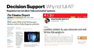 DecisionSupport Why not full AI?
dispatch.com
Simply put, the
FDA wants to keep computers on the periphery of diagnosis – and
even then is not comfortable with the use of diagnostic software. The
agency has cautiously defended the right of physicians – and only
physicians – to practice medicine. The FDA absolutely will not step
over that line, which pretty much negates the chance that deep
learning algorithms with even modest autonomy will pass FDA review.
http://www.cio.com/article/3024715/government/luddites-c
lobber-ai-says-advocate.html
Regulatorsdonotallow‘fullyautomated’systems
Frost & Sullivan on
healthcare targets
to be disrupted
 