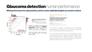 Glaucoma detection human performance
Whatperformanceforoptometrists,andforseniorophthalmologistsweneedtoachieve
Sensitivity and specificity plots showing the
performance characteristics of UK 'glaucoma
optometrists'. The blue circle and orange circle
represent the mean performance of
ophthalmologists and optometrists respectively.
Optometrists displayed higher sensitivity but
lower specificity than the EODAT
ophthalmologists.
http://dx.doi.org/10.1111/opo.12066 (2013)
http://dx.doi.org/10.1111/ijcp.12600
“To explore the validity and reliability of eye healthcare
professionals with different levels of training in diagnosing
and/or identifying glaucomatous progression.
The eye health professionals with ophthalmology training
consistently attained the greatest agreement. When allied
health professionals with different levels of training were
compared, those who had completed residency training were
significantly better than those who had not.”
 