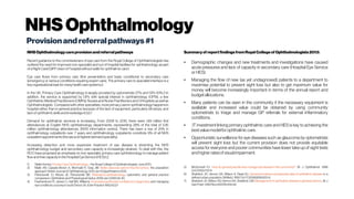 NHSOphthalmology
Provisionandreferralpathways#1
NHSOphthalmologycareprovisionandreferralpathways
Recent guidance to the commissioners of eye care from the Royal College of Ophthalmologists has
outlined the need for improved non-specialist and out of hospital facilities for ophthalmology, as part
of aRight Care/QIPP vision of ‘hospital without walls’for ophthalmic care.1
Eye care flows from primary care (first presentation and basic conditions) to secondary care
(emergency or serious conditions requiring expert care). The primary care to specialist interface is a
keyorganisational taskfor manyhealth care systems.2
In the UK, Primary Care Ophthalmology is largely provided by optometrists 57% and GPs 43%.3 In
addition, the service is supported by GPs with special interest in ophthalmology (GPSI), a few
Ophthalmic Medical Practitioners (OMPs), Nurses and Nurse Practitioners and Orthoptists as well as
Ophthalmologists. Compared with other specialties, more primarycare in ophthalmology happensin
hospital rather than in general practice because of the lack of equipment, particularly slit lamps, and
lackof ophthalmicskillsand knowledge.4,5,6,7
Demand for ophthalmic services is increasing. From 2009 to 2010, there were 1.69 million first
attendances at English NHS ophthalmology departments, representing 28% of the total of 5.95
million ophthalmology attendances. [NHS information centre]. There has been a rise of 25% in
ophthalmology outpatients over 7 years and ophthalmology outpatients constitute 9% of all NHS
outpatientappointments(the second highest demand specialty).
Increasing detection and more expensive treatment of eye disease is stretching the NHS
ophthalmology budget and secondary care capacity is increasingly strained. To deal with this, the
RCO have proposed an emphasis on non-specialist, primary care ophthalmology to manage patient
flow and free capacity in the Hospital EyeService(HES).1,2
1) Stella Hornby.PrimaryCareOphthalmology –theRoyal CollegeofOphthalmologists. June2013.
2) Malik AN, Cassels-Brown A, Wormald R, Gray JM. Better valueeyecareforthe21stcentury: the population
approach. BritishJournal of Ophthalmology. 2013 Jan15:bjophthalmol-2012.
3) Pierscionek TJ, Moore JE, Pierscionek BK. Referralsto ophthalmology: optometric and general practice
comparison. Ophthalmicand Physiological Optics. 2009 Jan1;29(1):32-40.
4) Featherstone PI, James C, Hall MS, Williams A.General practitioners'confidenceindiagnosing and managing
eyeconditions: a surveyin south Devon.BrJGenPractice1992:42:21-
Summaryof reportfindingsfromRoyal Collegeof Ophthalmologists2013:
● Demographic changes and new treatments and investigations have caused
acute pressures and lack of capacity in secondary care (Hospital Eye Service
or HES).
● Managing the flow of new (as yet undiagnosed) patients to a department to
maximise potential to prevent sight loss but also to get maximum value for
money will become increasingly important in terms of the annual report and
budgetallocations.
● Many patients can be seen in the community if the necessary equipment is
available and increased value could be obtained by using community
optometrists to triage and manage GP referrals for external inflammatory
conditions.
● IT investment linking primary ophthalmic care and HES is key to achieving the
bestvaluemodelforophthalmiccare.
● Opportunistic surveillance for eye diseases such as glaucoma by optometrists
will prevent sight loss but the current provision does not provide equitable
access for everyone and poorer communities have lower take up of sight tests
andhigher ratesofvisualimpairment.
5) McDonnell PJ. Howdo general practitionersmanageeyediseaseinthecommunity? Br J Ophthalmol. 1988
Oct;72(10):733-6.
6) Sheldrick JH, Vernon SA, Wilson A, Read SJ. Demand incidenceand episoderatesof ophthalmicdisease in a
defined urban population. BrMedJ. 1992Oct17;305(6859):933-6.
7) Sheldrick JH, Wilson AD, Vernon SA, Sheldrick CM. Managementof ophthalmic diseaseingeneralpractice.. Br J
GenPract.1993 Nov;43(376):459-62.
 
