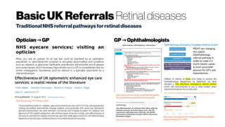 BasicUKReferrals Retinal diseases
TraditionalNHSreferralpathwaysforretinaldiseases
Optician GP→ GP Ophthalmologists→
NHS eyecare services: visiting an
optician
When you visit an optician for an eye test, you'll be examined by an ophthalmic
practitioner or optometrist who is trained to recognise abnormalities and conditions
such as cataracts or glaucoma. Ophthalmic practitioners will prescribe and fit glasses
and contact lenses, and, if necessary, they will refer you to a GP or a hospital eye clinic for
further investigations. Sometimes you'll be referred to a specialist optometrist for a
referralrefinement.
/defaultview.aspx?id=1986http://dx.doi.org/10.1136/bmjopen-2013-002715
http://dx.doi.org/10.1111/opo.12312
“Good evidence exists for cataract, glaucoma and primary eye care EOS that: with appropriate
training, accredited optometrists manage patients commensurate with usual care standards;
genuine partnerships can exist between community and hospital providers for cataract and
glaucoma EOS; patient satisfaction with all three types of service is high; cost-effectiveness of
services is unproven for cataract and primary eye care, while glaucoma EOS cost-effectiveness
dependson service type;contextual factorsmayinfluence servicesuccess.
 