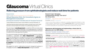 Glaucoma Virtual Clinics
Relievingpressurefromophthalmologistsandreducewait timeforpatients
August 16, 2016; http://dx.doi.org/10.4172/2155-9570.1000585
The percentage of overall agreement on recall time (25%) and review place
(45%) was fair and moderate respectively. The overall agreement on treatment
plan was superior (86%). We found significant disagreement between the senior
consultantandthenewlyappointedconsultant.
Our study demonstrates that greater difference in years of experience between
consultants is associated with more disagreement in management
outcomes. Discrepancies on management outcomes impact on uniformity of
care and service delivery of virtual clinic. We believe this uniformity is important
especially in a virtual service where high volume of patients is seen, often by
differentglaucomaspecialists.Disagreementamongstthe specialists may lead
to confusion in the management plan for the patients and potential waste of
resources.
We suggest the need for implementing structured management guidance in
virtualglaucomaclinictoreducediscrepanciesamongstconsultants.
http://dx.doi.org/10.1111/jgh.13371
“Current service delivery models are inadequate in providing compassionate therapy to a large
number of patients. Implementation of a virtual compassionate clinic can streamline delivery of
a compassionate program, reduces administration and nursing resource burden, ensures delivery
of consistent, high quality care, and provides an opportunity to prospectively collect data.”
https://dx.doi.org/10.2147%2FOPTH.S92409
Challenges to implementation of virtual clinic include staffing issues and use of information
technology. Patient journey time within the stable monitoring service (SMS) averaged 51 minutes,
compared with 92 minutes in the glaucoma outpatient department. Patient satisfaction with the
new service was high.
Implementing innovation into existing services of the National Health Service is challenging.
However, the virtual clinic showed an improved patient journey time compared with that
experienced within the general glaucoma outpatient department. There exists a discrepancy
between patient management decisions of reviewers, suggesting that some may be more risk
averse than others when managing patients seen within this model. Future work will assess the
ability to detect progression of disease in this model compared with the general outpatient
model of care.
 