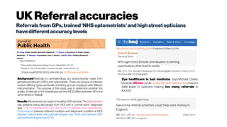 UKReferralaccuracies
ReferralsfromGPs,trained‘NHS optometrists’andhighstreet opticians
havedifferentaccuracylevels
J PublicHealth (2016)38 (3): 599-606.doi: 10.1093/pubmed/fdv081
Background Referrals to ophthalmology are predominantly made from
general practitioners (GPs) and optometrists. These two groups of referrers
receive differing types and levels of training and are equipped with different
instrumentation. The purpose of this study was to determine whether the
quality of referrals to the hospital eye service (HES) differs between GPs and
optometristsinWalsall.
Results We achieved our target of auditing 1000 records. The false-positive
rate (patients being discharged from HES with a ‘normal vision’ diagnosis)
was 7.7% of referrals from GPs and 6.2% of referrals from optometrists.
Concordance between referred condition and diagnosed condition at HES
between optometrists and ophthalmologists was 76.1%, and between GPs
andophthalmologistswas67.2%.
“Eye healthcare is bad medicine, says Michael Clarke,
because UK law (under section26oftheOpticiansAct, revised in
1989) leads to opticians making too many referrals to
doctors”
http://dx.doi.org/10.1136/bmj.g2084 (Published19 March2014)
http://dx.doi.org/10.1136/bmj.g3040
 