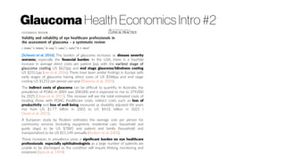 Glaucoma Health Economics Intro #2
[Scheetz et al. 2016]: The burden of glaucoma increases as disease severity
worsens; especially the financial burden. In the USA, there is a fourfold
increase in average direct costs per patient (pp), with the earliest stage of
glaucoma costing US $623pp and end stage glaucoma/blindness costing
US $2511pp (Lee et al. 2006). There have been similar findings in Europe with
early stages of glaucoma having direct costs of US $588pp and end stage
costing US $1253 per person per year (Traverso et al. 2005).
The indirect costs of glaucoma can be difficult to quantify. In Australia, the
prevalence of POAG in 2005 was 208,000 and is expected to rise to 379,000
by 2025 (Dirani et al. 2011). This increase will see the total estimated costs of
treating those with POAG (healthcare costs, indirect costs such as loss of
productivity and loss of well-being measured as disability adjusted life years
rise from US $1.77 billion in 2005 to US $4.01 billion in 2025 (
Dirani et al. 2011).
A European study by Poulsen estimates the average cost per person for
community services (including equipment, residential care, household and
guide dogs) to be US $7885 and patient and family (household and
transportation) to be US $11,149 annually (Poulsen et al. 2005).
These increases in prevalence pose a significant burden on eye healthcare
professionals; especially ophthalmologists as a large number of patients are
unable to be discharged as the condition will require lifelong monitoring and
treatment (Spry et al. 1999).
 