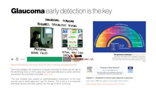 Glaucoma early detection is the key
This study highlights the importance of regular screenings for those over the age of
40. Identifying those at risk for glaucoma could potentially lead to earlier detection
and prevent the associated irreversible vision loss.
"The best available data support an ophthalmologist's examination as the most
accurate way to detect glaucoma," says Dr. Sharma. "This is why it is so important
that family doctors refer their patients over the age of 40 for screening." http://dx.doi.org/10.1016/bs.pbr.2015.03.001
 