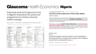 Glaucoma Health Economics Nigeria
http://dx.doi.org/10.2147/OPTH.S37145
Primary open angle glaucoma is reported to blind 150,000 people in the Nigerian population and over
7000 in Rivers State, and requires constant follow-up. Compliance is a challenge, given that most
inhabitants live below the poverty line. This study was performed to determine how Nigerian patients
are affected economically bythe disease.
Middle-income earners spent over 50% of their monthly income and low-income earners
spend all their monthly earnings on treatment for glaucoma. This situation often resulted in
noncompliance with treatment and hospital follow-up visits. To reduce the economic burden of
glaucoma, trabeculectomy performed by experienced surgeons should be offered as first-line
treatment for glaucomain thiscountry, rather than medical therapy.
http://dx.doi.org/10.1136/bjophthalmol-2016-310040
http://dx.doi.org/10.1136/bmjopen-2016-012230
 