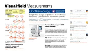 Visualfield Measurements
“Patterns of early glaucomatous
visual field loss and their
evolution over time”
http://iovs.arvojournals.org/article.aspx?articleid=23
33021
http://dx.doi.org/10.1016/j.ophtha.2014.08.014
http://dx.doi.org/10.1016/j.ophtha.2015.10.046
http://dx.doi.org/10.1016/j.ophtha.2015.12.014
http://dx.doi.org/10.1016/j.ajo.2015.12.006
Humphrey HFA II-i
Field Analyzer
HumphreyFieldAnalyzerII-i SITA
TestingStrategies
SITA Strategiesarenotonly fastandaccurate,butalso
friendlyon thepatient.Usingtiming techniques,SITA
isextraordinarily responsivetopatient reaction times.
Thepatientruns theperimeter, ratherthan thereverse.
SITA testing strategiesavailableon theHFAII-i:
SITA Standard: Athresholdtestingmethodwhich
collects thesameamountofinformation in halfthe
timeastheoriginalHumphrey® FullThreshold
standardalgorithm, withoutcompromisingtest
reproducibility.
SITA Fast: A thresholdtestingmethodthat collects
thesameamountof information inhalfthetimeas
FastPac,withoutcompromising testreproducibility.
 