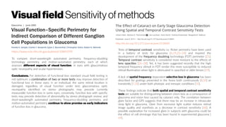 Visualfield Sensitivityofmethods
https://www.ncbi.nlm.nih.gov/pubmed/10845599
To compare short-wavelength automated perimetry, frequency-doubling
technology perimetry, and motion-automated perimetry, each of which
assesses different aspects of visual function, in eyes with glaucomatous
optic neuropathy and ocular hypertension.
Conclusions. For detection of functional loss standard visual field testing is
not optimum; a combination of two or more tests may improve detection of
functional loss in these eyes; in an individual, the same retinal location is
damaged, regardless of visual function under test; glaucomatous optic
neuropathy identified on stereo photographs may precede currently
measurable function loss in some eyes; conversely, function loss with specific
tests may precede detection of abnormality by stereo photograph review; and
short-wavelength automated perimetry, frequency-doubling perimetry, and
motion-automated perimetry continue to show promise as early indicators
of function loss in glaucoma.
http://dx.doi.org/10.1371/journal.pone.0128681
Tests of temporal contrast sensitivity i.e. flicker perimetry have been used
in a battery of tests for glaucoma [6,19,23–24] and inspired the
development of the frequency doubling technology (FDT) perimeter [25].
Temporal contrast sensitivity is considered more resistant to the effects of
lens opacities [26–28]. Yet, it has been suggested recently that the high
temporal frequency stimuli in FDT render this more susceptible to reduced
retinal illumination when light is attenuated in opacified or older lenses [29].
A lack of spatial frequency dependent selective loss in glaucoma has been
described for gratings presented in the fovea both continuously [8,10] or
transiently [7,10] under both photopic and mesopic conditions [10].
These findings indicate that both spatial and temporal contrast sensitivity
tests are suitable for distinguishing between vision loss as a consequence of
glaucoma and vision loss caused by cataract only. The correlation between
glare factor and GPS suggests that there may be an increase in intraocular
stray light in glaucoma. Glare from excessive light scatter reduces retinal
image quality and manifests as a decrease in contrast sensitivity [68]. A
possible explanation for increased glare in subjects with glaucoma could be
the effect of cell shrinkage that has been found in experimental glaucoma [
69].
 