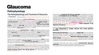 Glaucoma
Pathophysiology
Weinreb et al. (2014) http://dx.doi.org/10.1001/jama.2014.3192, Cited by 219articles
The biological basis of glaucoma is poorly understood and the factors contributing to its
progression have not been fully characterized (Nickellsetal. 2012). Although the pathogenesis of glaucoma
is not fully understood, the level of intraocular pressure is related to retinal ganglion cell death. The
balance between secretion of aqueous humor by the ciliary body and its drainage through 2 independent
pathways—the trabecular meshwork and uveoscleral outflow pathway—determines the intraocular
pressure. In patients with open-angle glaucoma, there is increased resistance to aqueous outflow
through the trabecular meshwork. In contrast, the access to the drainage pathways is obstructed typically
bythe irisin patientswith angle-closure glaucoma(Figure1,nextslide).
Intraocular pressure can cause mechanical stress and strain on the posterior structures of the eye,
notably the lamina cribrosa and adjacent tissues (Figure 2, next slide).The sclera is perforated at the lamina
where the optic nerve fibers (retinal ganglion cell axons) exit the eye. The lamina is the weakest point in
the wall of the pressurized eye. Intraocular pressure–induced stress and strain may result in compression,
deformation, and remodeling of the lamina cribrosa with consequent mechanical axonal damage and
disruption of axonal transport that interrupts retrograde delivery of essential trophic factors to retinal
ganglion cellsfrom their brainstem target (relayneuronsof the lateralgeniculatenucleus).
Population-level surveys suggest that only 10% to 50% of people with glaucoma are aware they have it.
Glaucomas can be classified into 2 broad categories: open-angle glaucoma and angle-closure
glaucoma. In the United States, more than 80% cases are open-angle glaucoma; however, angle-
closureglaucomaisresponsible for adisproportionatenumber ofpatientswith severe vision loss.
Although elevated intraocular pressure is a very consistent risk factor for the presence of glaucoma,
several population-based studies found intraocular pressure was lower than 22 mm Hg in 25% to 50% of
individuals with glaucoma. (Weinreb and Khaw, 2004; Fechtner and Weinreb 1994) Despite the strong
association between elevated intraocular pressure and glaucoma, substantial numbers of people with
elevated intraocular pressure never develop glaucoma even during lengthy follow-up. (
Weinreb and Khaw, 2004)
Because there is no single perfect reference standard for establishing the diagnosis
of glaucoma, early diagnosis can be challenging. Although examination of the optic
nerve head can reveal signs of neuronal loss, wide variability of its appearance in the healthy
population makes identification of early damage challenging. Presence of characteristic
visual field defects can confirm the diagnosis, but asmany as 30% to 50% of retinal ganglion
cells may be lost before defects are detectable by standard visual field testing. (
Quigleyet al.1981; Harwerthetal.2010) Longitudinal evaluation and documentation of
structural damage to the optic nerve is, therefore, a critical component of the
diagnosis of thedisease.(Medeirosetal.2009)
However, subjective identificationof optic disc damage from glaucoma can be challenging,
with large disagreement in grading observed even among glaucoma
specialists.(Jampeletal. 2009)
Slowing disease progression and preservation of quality of life are the main goals for
glaucoma treatment. The decrease in quality of life associated with glaucoma may occur
earlier than previously thought, underscoring the importance of early diagnosis and
treatment. (McKean-Cowdin etal.2008) Reduction of intraocular pressure isthe only
proven method to treat glaucoma. (Bolandet al.2013) Results from several multicenter
clinical trials have demonstrated the benefit of lowering intraocular pressure in preventing
thedevelopmentandslowingthedisease’sprogression.
Considerable efforts have been made to develop neuroprotective glaucoma
treatments that prevent optic nerve damage. Unfortunately, no good evidence exists that
theseagentscan preventdiseaseprogression in patientswithglaucoma
 