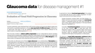 Glaucoma data for disease management #1
http://dx.doi.org/10.1007/s40135-014-0038-4
A recent systematic review disclosed that in all Cochrane reviews and protocols related to glaucoma
interventions, visual field progression or change was reported in 13 different ways [1]. Moreover, it
is well known that there is only fair agreement among some of the various methods for the
determinationofvisualfieldprogression[2, 3, 4, 5].
Even the best of efforts to detect subtle progression can be confounded by factors including
suboptimal and variable patient reliability, progressive media opacity and the long-term fluctuation that
is an inherent aspect of visual psychophysics. Glaucoma experts themselves often disagree on the
determinationofprogressionwhen presentedwiththesameVFseries[6]..
In thisarticle, wewillreview someofthese majoradvances in ourunderstandingof fluctuationasa
confounding factor in thedetection of visualfield progression, theimportanceofmonitoring thecentral
visual field, the use of the size V stimulus in advanced glaucoma, novel enhancements of pointwise
linear regression analysis, frequency-doubling technology perimetry, the visual field index and the
concept of combining structural and functional assessments in the detection of glaucoma
progression.
In general terms, there are two broad approaches to the analysis
of visual field data that are used to detect progression: (1) event-
basedmethodsand(2)trend-basedmethods
Guided Progression Analysis (GPA; Carl Zeiss Meditec, Inc.,
Dublin, CA) is the most important example of an event-based
system in widespread clinical use. GPA uses essentially the
same criteria used to define progression in the Early Manifest
GlaucomaTrial(EMGT)[11].
Examplesof trend-basedanalyses includelinear regression
of the mean deviation (MD) or visual field index (VFI).
Regression analysis of MD, for example, relates visual function
to time by means of a straight-line equation, but is limited
because it does not distinguish between focal and diffuse
changefromeither glaucomaprogressionormediaopacity.
The detection of visual field progression continues to be a
challenging area of glaucoma management. Increasingly, it is
clear that rates of change are very important; therefore, the use of
trend-based analyses will likely be more heavily utilized in
conjunction with event-based methods. Of equal importance is the
concept that techniques that combine structural and
functional measures of progression are more powerful and yield
more accurate determinations of progression across a spectrum of
diseaseseverity.
 