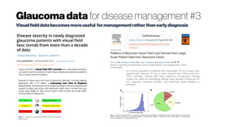 Glaucoma data for disease management #3
Visualfielddatabecomesmoreuseful formanagementratherthanearlydiagnosis
http://dx.doi.org//10.1111/opo.12187
Large archives of visual field (VF) records from automated perimetry
are used to examine severity of vision loss at diagnosis in glaucoma patients
over a13 year period in England.
Severity of vision loss at the point of glaucoma detection, in those patients
diagnosed with a VF defect, is improving over time in England.
Nevertheless, the improvement is modest and large numbers of patients still
present at glaucoma clinics with significant vision loss in at least one eye.
Large scale digital VF data can be used to help monitor and audit health
service deliveryof glaucoma.
http://dx.doi.org/10.1016/j.ophtha.2015.08.005
Cited by 3
In a clinical population of patients with measurable VF loss in both eyes,
superior-only binocular VF loss is more common than inferior-only loss.
These estimates, derived from large collections of electronic medical
records, are useful for interpreting findings about location of binocular VF
loss impacting everyday activities and examining visual disability in
glaucoma
 
